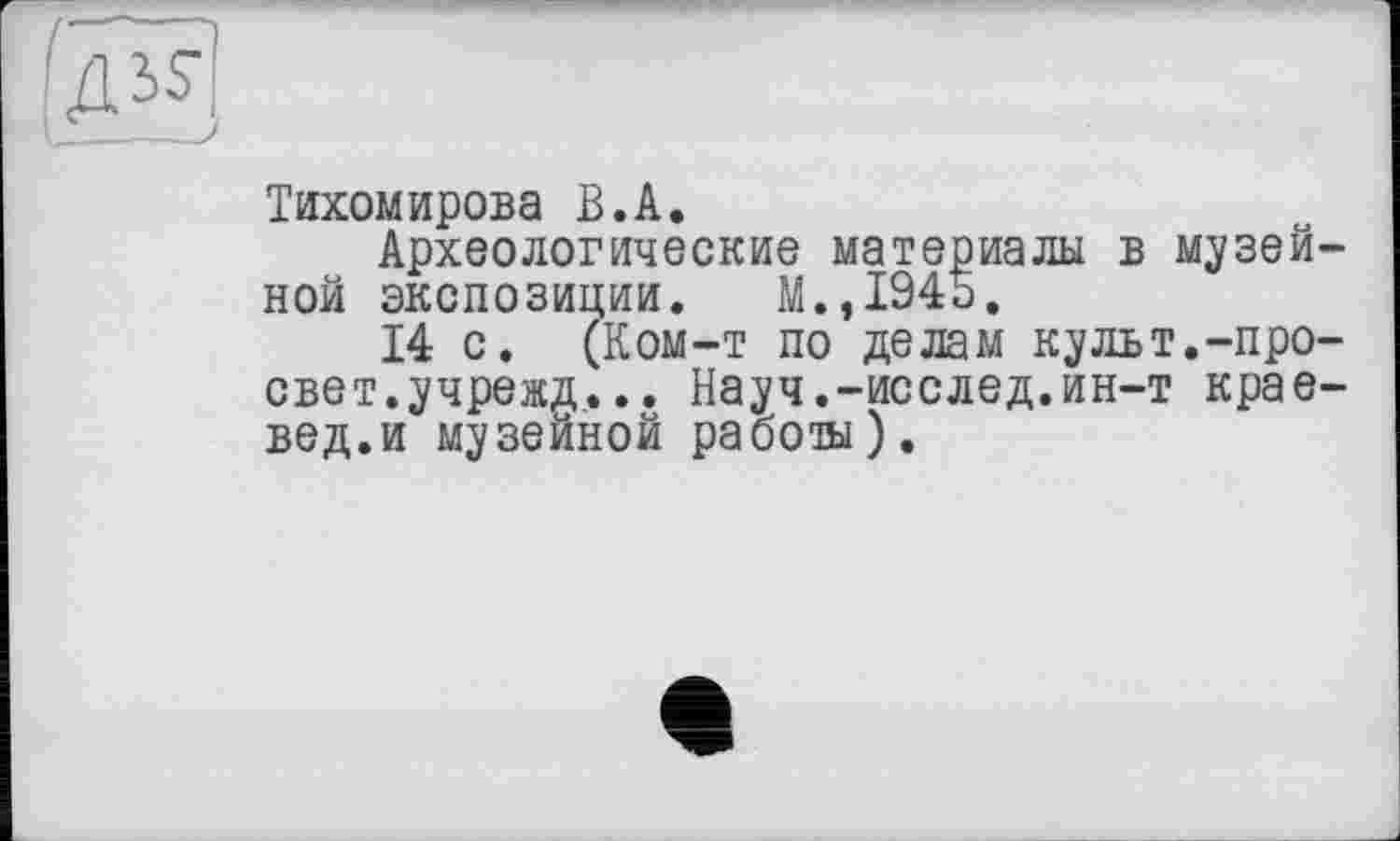 ﻿
Тихомирова В.A.
Археологические материалы в музей ной экспозиции. М.,1945.
14 с. (Ком-т по делам культ.-про свет.учрежд... Науч.-исслед.ин-т крае вед.и музейной работа).